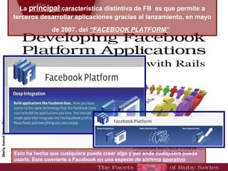 La  principal  característica distintiva de FB   es que permite a terceros desarrollar aplicaciones  gracias al lanzamiento, e n mayo de 2007, del  “FACEBOOK PLATFORM”   Esto ha hecho que cualquiera pueda crear  algo  y por ende cualquiera pueda usarlo.  Esto convierte a Facebook en una especie de  sistema operativo 