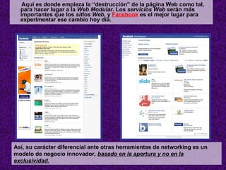Aquí es donde empieza la “destrucción” de la página Web como tal, para hacer lugar a la  Web Modular . Los  servicios Web  serán más importantes que los  sitios Web , y  Facebook  es el mejor lugar para experimentar ese cambio hoy día.   Así, su carácter diferencial ante otras herramientas de networking es un modelo de negocio innovador ,  basado en la apertura y no en la exclusividad . 