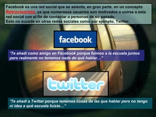 Facebook es una red social que se asienta, en gran parte, en un concepto  Retrovisorista , ya que numerosos usuarios son motivados a unirse a esta red social con el fin de contactar a personas de su pasado. Esto no sucede en otras redes sociales como por ejemplo, Twitter. “ Te añadí como amigo en Facebook porque fuimos a la escuela juntos pero realmente no tenemos nada de qué hablar…” “ Te añadí a Twitter porque tenemos cosas de las que hablar pero no tengo ni idea a qué escuela fuiste…” 