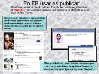 En FB usar es publicar: Cualquier actividad realizada en Facebook queda registrada en el  “ muro ” ,  por ejemplo cuando una persona te etiqueta o sube alguna foto nueva. El muro es un espacio en cada perfil de usuario que permite que sus amigos escriban mensajes, anexen enlaces, fotos, vídeos, etc., para que el usuario los vea.  Otra posibilidad, si no tienes mensaje que enviar y simplemente quieres llamar la atención de tu amigo, es darle un “toque”  