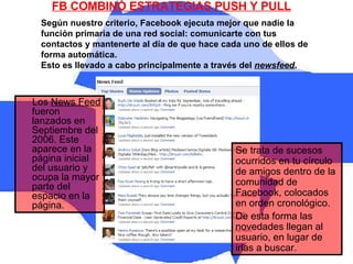 FB COMBINÓ ESTRATEGIAS PUSH Y PULL Según nuestro criterio, Facebook ejecuta mejor que nadie la función primaria de una red social: comunicarte con tus contactos y mantenerte al día de que hace cada uno de ellos de forma automática.  Esto es llevado a cabo principalmente a través del  newsfeed .  Se trata de sucesos ocurridos en tu círculo de amigos dentro de la comunidad de Facebook, colocados en orden cronológico.  De esta forma las novedades llegan al usuario, en lugar de irlas a buscar. Los  News Feed  fueron lanzados en Septiembre del 2006. Este aparece en la página inicial del usuario y ocupa la mayor parte del espacio en la página.  