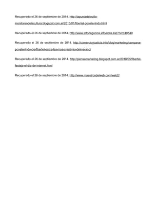 Recuperado el 26 de septiembre de 2014. http://lapuntadelovillo-
monitoreodelacultura.blogspot.com.ar/2013/01/fibertel-ponete-lindo.html
Recuperado el 26 de septiembre de 2014. http://www.infonegocios.info/nota.asp?nrc=40540
Recuperado el 26 de septiembre de 2014. http://comercioyjusticia.info/blog/marketing/campana-
ponete-lindo-de-fibertel-entre-las-mas-creativas-del-verano/
Recuperado el 26 de septiembre de 2014. http://piensamarketing.blogspot.com.ar/2010/05/fibertel-
festeja-el-dia-de-internet.html
Recuperado el 26 de septiembre de 2014. http://www.maestrosdelweb.com/web2/
 