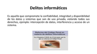 Delitos informáticos
Es aquello que compromete la confiabilidad, integridad y disponibilidad
de los datos y sistemas que son de uso privado, violando todos sus
derechos, ejemplo: intercepción de datos, interferencia y acceso de un
sistema.
 