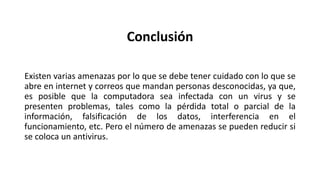 Conclusión
Existen varias amenazas por lo que se debe tener cuidado con lo que se
abre en internet y correos que mandan personas desconocidas, ya que,
es posible que la computadora sea infectada con un virus y se
presenten problemas, tales como la pérdida total o parcial de la
información, falsificación de los datos, interferencia en el
funcionamiento, etc. Pero el número de amenazas se pueden reducir si
se coloca un antivirus.
 