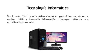 Tecnología Informática
Son los usos útiles de ordenadores y equipos para almacenar, convertir,
copiar, recibir y transmitir información y siempre están en una
actualización constante.
 