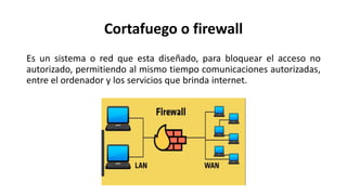 Cortafuego o firewall
Es un sistema o red que esta diseñado, para bloquear el acceso no
autorizado, permitiendo al mismo tiempo comunicaciones autorizadas,
entre el ordenador y los servicios que brinda internet.
 