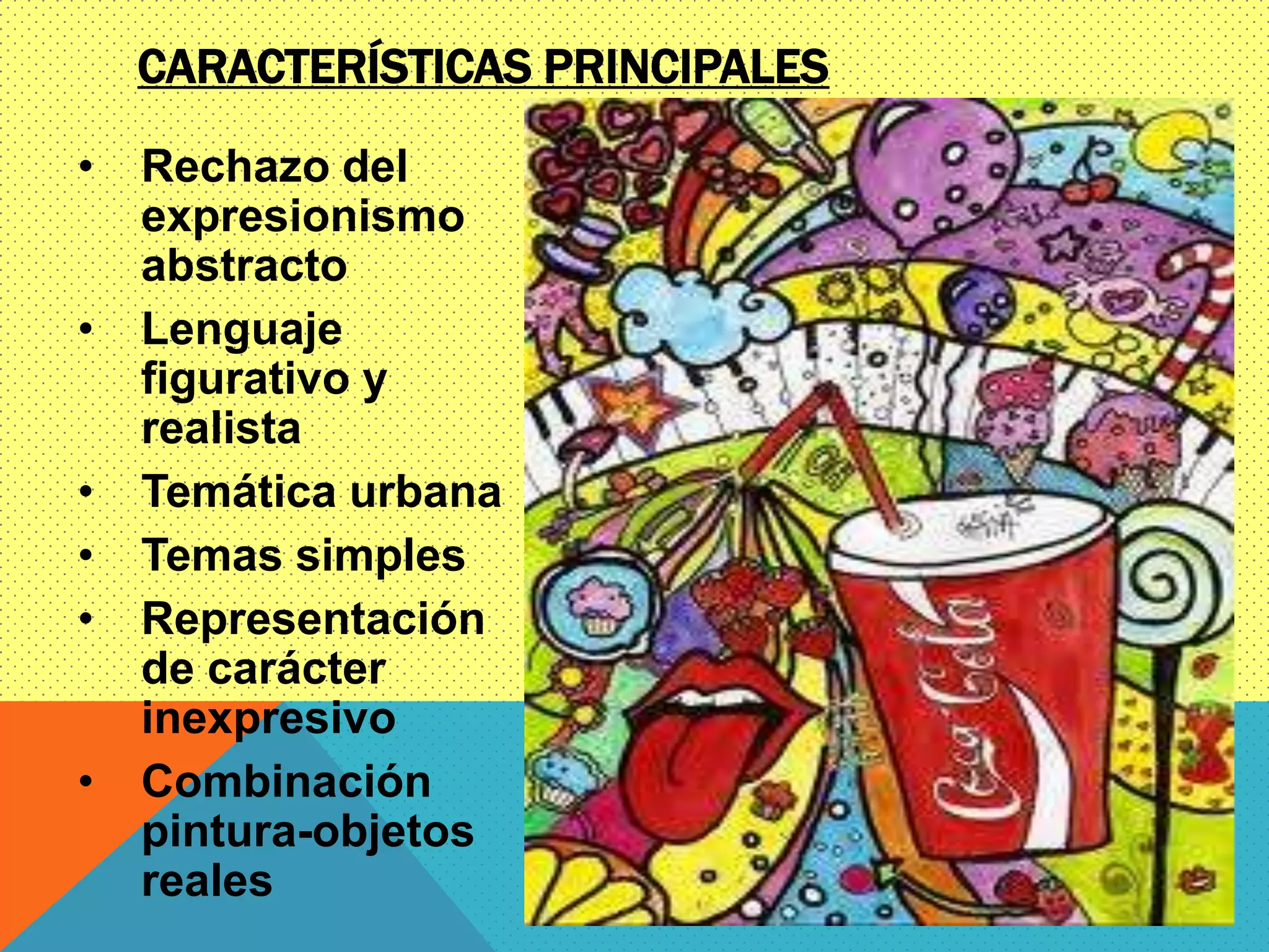 CARACTERÍSTICAS PRINCIPALES
• Rechazo del
expresionismo
abstracto
• Lenguaje
figurativo y
realista
• Temática urbana
• Temas simples
• Representación
de carácter
inexpresivo
• Combinación
pintura-objetos
reales