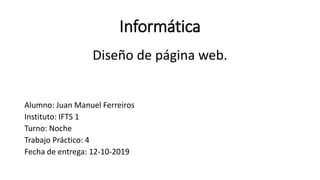 Informática
Diseño de página web.
Alumno: Juan Manuel Ferreiros
Instituto: IFTS 1
Turno: Noche
Trabajo Práctico: 4
Fecha de entrega: 12-10-2019
 