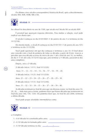 98
Construção do conhecimento matemático em ação
Transposição Didática
Situações-problema e propostas didáticas em Matemática articuladas à Tecnologia
Seção3
Os últimos cinco séculos correspondem à história do Brasil, após o descobrimento:
séculos XVI, XVII, XVIII, XIX e XX.
Atividade 11
Se o Brasil foi descoberto no ano de 1500, que século era? Século XV ou século XVI?
É provável que apareçam respostas diferentes. Para mediar a solução, você pode
explicar aos alunos que:
O século I começou no dia 01/01/0001 (1 de janeiro do ano 1) e terminou no dia
31/12/100.
Do mesmo modo, o século II começou no dia 01/01/101 (1 de janeiro do ano 101)
e terminou no dia 31/12/200.
Você pode questionar em que dia começou e terminou o ano 10. O final desse
ano coincide com o final da primeira de todas as décadas a partir de Cristo. Leve-os a
perceber que essa década ocorreu do início do ano 1 até o final do ano 10, ou melhor,
do dia 1/ 1/ 01 até o dia 31/12/10 (veja que, para terminar a 1a
década, passaram-se dez
anos completos).
Depois, veio a 2a
década.
2a
década (início: 1/1/11; final 31/12/20):
Anos: 11 – 12 – 13 – 14 – 15 – 16 – 17 – 18 – 19 – 20.
3a
década (início: 1/1/21; final 31/12/30):
Anos: 21 – 22 – 23 – 24 – 25 – 26 – 27 – 28 – 29 – 30.
4a
década (início: 1/1/31; final 31/12/40):
Anos: 31 – 32 – 33 – 34 – 35 – 36 – 37 – 38 – 39 – 40.
As décadas terminam no final de anos que são dezenas exatas: no final dos anos 10,
20, 30, ... Indo mais para a frente, podemos dizer que houve décadas que terminaram no
final dos anos 340, 720, 1250. Ou podemos dizer que, no final do ano 2000, terminou
a última década.
Você pode propor atividades intermediárias como:
Atividade 12
a) Complete:
1 - A 6a
década foi constituída pelos anos:
2 - A 10a
década foi formada pelos anos:
3 - A 10a
década terminou no dia: / /
 