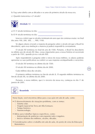99
Espaço, Tempo, Ordem de Grandeza – Números grandes e pequenos
Unidade14
b) Faça uma tabela com as décadas e os anos do primeiro século da nossa era.
c) Quando transcorreu o 2o
século?
Atividade 13
a) O 3o
século terminou no dia:
b) O 9o
século terminou no dia:
Leve-os a inferir que os séculos terminam em anos que são centenas exatas: no final
dos anos 100, 200, 300, ..., 900, 1100.
Se alguns alunos erraram a resposta da pergunta sobre o século em que o Brasil foi
descoberto, após essa mediação a maioria já poderá respondê-la corretamente.
O século XV terminou no final do ano de 1500. Portanto, o Brasil foi descoberto
no último ano do século XV. Mas, coisas importantes para a nossa história só ocorreram
a partir de 1501, quando já era o século XVI.
Após responderem à pergunta sobre o início do nosso milênio, os alunos poderão
apresentar as suas justificativas ou conferir as suas respostas acompanhando o raciocínio:
O século XV terminou no último dia de 1500.
O século XX terminou no último dia de 2000.
Cada milênio dura dez séculos.
O primeiro milênio terminou no fim do século X. O segundo milênio terminou no
fim do século XX, no último dia de 2000.
Portanto, o nosso milênio, que é o terceiro da nossa era, começou no dia 1o
de
janeiro de 2001.
Resumindo
Nesta Seção, você encontrou idéias para a sua ação em sala de aula, como:
• O desenvolvimento de situações-problema, com os temas:
- Sistema solar.
- Viagem espacial da Terra até Alfa Centauro.
- Tempo histórico.
- Nanotecnologia.
• Idéias para trabalhar tópicos específicos, como:
- Interpretação de potências com expoente nulo e negativo.
- Início e término dos milênios, séculos, décadas.
• Considerações sobre o trabalho em sala de aula, do ponto de vista da Educação
Matemática.
 