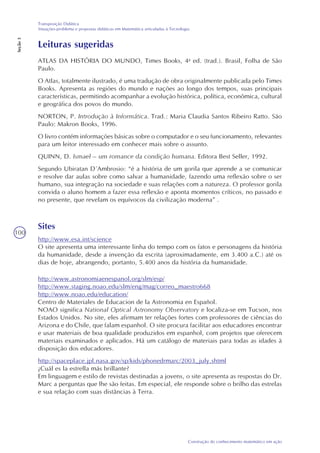 100
Construção do conhecimento matemático em ação
Transposição Didática
Situações-problema e propostas didáticas em Matemática articuladas à Tecnologia
Seção3
Leituras sugeridas
ATLAS DA HISTÓRIA DO MUNDO, Times Books, 4a
ed. (trad.). Brasil, Folha de São
Paulo.
O Atlas, totalmente ilustrado, é uma tradução de obra originalmente publicada pelo Times
Books. Apresenta as regiões do mundo e nações ao longo dos tempos, suas principais
características, permitindo acompanhar a evolução histórica, política, econômica, cultural
e geográfica dos povos do mundo.
NORTON, P. Introdução à Informática. Trad.: Maria Claudia Santos Ribeiro Ratto. São
Paulo: Makron Books, 1996.
O livro contém informações básicas sobre o computador e o seu funcionamento, relevantes
para um leitor interessado em conhecer mais sobre o assunto.
QUINN, D. Ismael – um romance da condição humana. Editora Best Seller, 1992.
Segundo Ubiratan D´Ambrosio: “é a história de um gorila que aprende a se comunicar
e resolve dar aulas sobre como salvar a humanidade, fazendo uma reflexão sobre o ser
humano, sua integração na sociedade e suas relações com a natureza. O professor gorila
convida o aluno homem a fazer essa reflexão e aponta momentos críticos, no passado e
no presente, que revelam os equívocos da civilização moderna” .
Sites
http://www.esa.int/science
http://www.astronomiaenespanol.org/slm/esp/
http://www.staging.noao.edu/slm/eng/mag/correo_maestro668
http://www.noao.edu/education/
Centro de Materiales de Educacion de la Astronomia en Español.
NOAO significa National Optical Astronomy Observatory e localiza-se em Tucson, nos
Estados Unidos. No site, eles afirmam ter relações fortes com professores de ciências do
Arizona e do Chile, que falam espanhol. O site procura facilitar aos educadores encontrar
e usar materiais de boa qualidade produzidos em espanhol, com projetos que oferecem
materiais examinados e aplicados. Há um catálogo de materiais para todas as idades à
disposição dos educadores.
http://spaceplace.jpl.nasa.gov/sp/kids/phonedrmarc/2003_july.shtml
¿Cuál es la estrella más brillante?
Em linguagem e estilo de revistas destinadas a jovens, o site apresenta as respostas do Dr.
Marc a perguntas que lhe são feitas. Em especial, ele responde sobre o brilho das estrelas
e sua relação com suas distâncias à Terra.
O site apresenta uma interessante linha do tempo com os fatos e personagens da história
da humanidade, desde a invenção da escrita (aproximadamente, em 3.400 a.C.) até os
dias de hoje, abrangendo, portanto, 5.400 anos da história da humanidade.
 