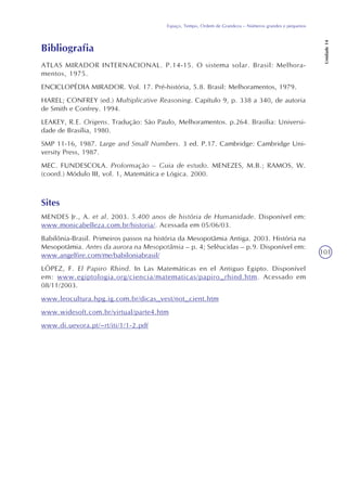 101
Espaço, Tempo, Ordem de Grandeza – Números grandes e pequenos
Unidade14
Bibliografia
ATLAS MIRADOR INTERNACIONAL. P.14-15. O sistema solar. Brasil: Melhora-
mentos, 1975.
ENCICLOPÉDIA MIRADOR. Vol. 17. Pré-história, 5.8. Brasil: Melhoramentos, 1979.
HAREL; CONFREY (ed.) Multiplicative Reasoning. Capítulo 9, p. 338 a 340, de autoria
de Smith e Confrey. 1994.
LEAKEY, R.E. Origens. Tradução: São Paulo, Melhoramentos. p.264. Brasília: Universi-
dade de Brasília, 1980.
SMP 11-16, 1987. Large and Small Numbers. 3 ed. P.17. Cambridge: Cambridge Uni-
versity Press, 1987.
MEC. FUNDESCOLA. Proformação – Guia de estudo. MENEZES, M.B.; RAMOS, W.
(coord.) Módulo III, vol. 1, Matemática e Lógica. 2000.
Sites
MENDES Jr., A. et al. 2003. 5.400 anos de história de Humanidade. Disponível em:
www.monicabelleza.com.br/historia/. Acessada em 05/06/03.
Babilônia-Brasil. Primeiros passos na história da Mesopotâmia Antiga. 2003. História na
Mesopotâmia. Antes da aurora na Mesopotâmia – p. 4; Selêucidas – p.9. Disponível em:
www.angelfire.com/me/babiloniabrasil/
LÓPEZ, F. El Papiro Rhind. In Las Matemáticas en el Antiguo Egipto. Disponível
em: www.egiptologia.org/ciencia/matematicas/papiro_rhind.htm. Acessado em
08/11/2003.
www.leocultura.hpg.ig.com.br/dicas_vest/not_cient.htm
www.widesoft.com.br/virtual/parte4.htm
www.di.uevora.pt/~rt/iti/1/1-2.pdf
 