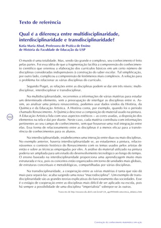 102
Construção do conhecimento matemático em ação
Texto de referência
Qual é a diferença entre multidisciplinaridade,
interdisciplinaridade e transdisciplinaridade?
Katia Maria Abud, Professora de Prática de Ensino
de História da Faculdade de Educação da USP
O mundo é uma totalidade. Mas, sendo tão grande e complexo, seu conhecimento é feito
pelas partes. Foi essa idéia de que a fragmentação facilita a compreensão do conhecimen-
to científico que orientou a elaboração dos currículos básicos em um certo número de
disciplinas consideradas indispensáveis à construção do saber escolar. Tal simplificação,
por outro lado, complicou a compreensão de fenômenos mais complexos. A solução para
o problema foi relacionar as várias disciplinas do currículo.
Segundo Piaget, as relações entre as disciplinas podem se dar em três níveis: multi-
disciplinar, interdisciplinar e transdisciplinar.
Na multidisciplinaridade, recorremos a informações de várias matérias para estudar
um determinado elemento, sem a preocupação de interligar as disciplinas entre si. As-
sim, ao analisar uma pintura renascentista, podemos usar dados vindos da História, da
Química e da Educação Artística. A História conta, por exemplo, quando foi o período
chamado Renascimento. A Química descreve a composição do material usado na pintura.
A Educação Artística lida com seus aspectos estéticos – as cores usadas, a disposição dos
elementos na tela e daí por diante. Neste caso, cada matéria contribuiu com informações
pertinentes ao seu campo de conhecimento, sem que houvesse uma real integração entre
elas. Essa forma de relacionamento entre as disciplinas é a menos eficaz para a transfe-
rência de conhecimentos para os alunos.
Na interdisciplinaridade, estabelecemos uma interação entre duas ou mais disciplinas.
No exemplo anterior, haveria interdisciplinaridade se, ao estudarmos a pintura, relacio-
nássemos o contexto histórico do Renascimento com os temas usados pelos artistas de
então e sobre as técnicas empregadas por eles. A análise do material utilizado na pintura
poderia ser ampliada para um estudo do desenvolvimento tecnológico ao longo do tempo.
O ensino baseado na interdisciplinaridade proporciona uma aprendizagem muito mais
estruturada e rica, pois os conceitos estão organizados em torno de unidades mais globais,
de estruturas conceituais e metodológicas, compartilhadas por várias disciplinas.
Na transdisciplinaridade, a cooperação entre as várias matérias é tanta que não dá
mais para separá-las: acaba surgindo uma nova “macrodisciplina”. Um exemplo de trans-
disciplinaridade são as grandes teorias explicativas do funcionamento das sociedades. Esse
é o estágio de cooperação entre as disciplinas mais difícil de ser aplicado na escola, pois
há sempre a possibilidade de uma disciplina “imperialista” sobrepor-se às outras.
Transcrito de http://novaescola.abril.com.br/ed/124_ago99/html/comcerteza_didatica.htm
 