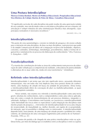 103
Uma Postura Interdisciplinar
Thereza Cristina Bordoni. Mestre em Políticas Educacionais. Pesquisadora Educacional.
Vice-Diretora do Colégio Marista de Patos de Minas. Consultora Educacional
“O significado curricular de cada disciplina não pode resultar de uma apreciação isolada
de seu conteúdo, mas sim do modo como se articulam as disciplinas em seu conjunto; tal
articulação é sempre tributária de uma sistematização filosófica mais abrangente, cujos
princípios norteadores é necessário reconhecer.”
MACHADO, 1995, p. 186
Interdisciplinaridade
“Do ponto de vista epistemológico, consiste no método de pesquisa e de ensino voltado
para a interação em uma disciplina, de duas ou mais disciplinas, num processo que pode
ir da simples comunicação de idéias até a integração recíproca de finalidades, objetivos,
conceitos, conteúdos, terminologia, metodologia, procedimentos, dados e formas de or-
ganizá-los e sistematizá-los no processo de elaboração do conhecimento.” (Dra. Francisca
S. Gonçalves – USP)
Transdisciplinaridade
“É a reunião das contribuições de todas as áreas do conhecimento num processo de elabo-
ração do saber voltado para a compreensão da realidade, a descoberta de potencialidades
e alternativas de se atuar sobre ela, tendo em vista transformá-la.” (Zemelman)
Refletindo sobre Interdisciplinaridade
Interdisciplinaridade é um termo que não tem significado único, possuindo diferentes
interpretações, mas em todas elas está implícita uma nova postura diante do conheci-
mento, uma mudança de atitude em busca da unidade de pensamento. Desta forma,
a interdisciplinaridade difere da concepção de pluri ou multidisciplinaridade, as quais
apenas justapõem conteúdos.
Nesse sentido, não estamos nos referindo à interdisciplinaridade como uma teoria
geral e absoluta do conhecimento, nem a compreendemos como uma ciência aplicada,
mas sim como o estudo do desenvolvimento de um processo dinâmico, integrador e,
sobretudo, dialógico. Concordamos com Fazenda, ao caracterizar a interdisciplinaridade
“pela intensidade das trocas entre os especialistas e pela integração das disciplinas num
mesmo projeto de pesquisa.(...) Em termos de interdisciplinaridade ter-se-ia uma relação
de reciprocidade, de mutualidade ou, melhor dizendo, um regime de co-propriedade,
de interação, que irá possibilitar o diálogo entre os interessados. A interdisciplinaridade
depende então, basicamente, de uma mudança de atitude perante o problema do conhe-
cimento, da substituição de uma concepção fragmentária pela unitária do ser humano”.
(Fazenda, 1993, p. 31)
Os pontos de partida e de chegada de uma prática interdisciplinar estão na ação.
Desta forma, por meio do diálogo que se estabelece entre as disciplinas e entre os sujeitos
 