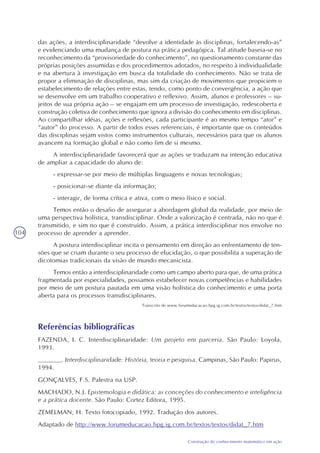 104
Construção do conhecimento matemático em ação
das ações, a interdisciplinaridade “devolve a identidade às disciplinas, fortalecendo-as”
e evidenciando uma mudança de postura na prática pedagógica. Tal atitude baseia-se no
reconhecimento da “provisoriedade do conhecimento”, no questionamento constante das
próprias posições assumidas e dos procedimentos adotados, no respeito à individualidade
e na abertura à investigação em busca da totalidade do conhecimento. Não se trata de
propor a eliminação de disciplinas, mas sim da criação de movimentos que propiciem o
estabelecimento de relações entre estas, tendo, como ponto de convergência, a ação que
se desenvolve em um trabalho cooperativo e reflexivo. Assim, alunos e professores – su-
jeitos de sua própria ação – se engajam em um processo de investigação, redescoberta e
construção coletiva de conhecimento que ignora a divisão do conhecimento em disciplinas.
Ao compartilhar idéias, ações e reflexões, cada participante é ao mesmo tempo “ator” e
“autor” do processo. A partir de todos esses referenciais, é importante que os conteúdos
das disciplinas sejam vistos como instrumentos culturais, necessários para que os alunos
avancem na formação global e não como fim de si mesmo.
A interdisciplinaridade favorecerá que as ações se traduzam na intenção educativa
de ampliar a capacidade do aluno de:
- expressar-se por meio de múltiplas linguagens e novas tecnologias;
- posicionar-se diante da informação;
- interagir, de forma crítica e ativa, com o meio físico e social.
Temos então o desafio de assegurar a abordagem global da realidade, por meio de
uma perspectiva holística, transdisciplinar. Onde a valorização é centrada, não no que é
transmitido, e sim no que é construído. Assim, a prática interdisciplinar nos envolve no
processo de aprender a aprender.
A postura interdisciplinar incita o pensamento em direção ao enfrentamento de ten-
sões que se criam durante o seu processo de elucidação, o que possibilita a superação de
dicotomias tradicionais da visão de mundo mecanicista.
Temos então a interdisciplinaridade como um campo aberto para que, de uma prática
fragmentada por especialidades, possamos estabelecer novas competências e habilidades
por meio de um postura pautada em uma visão holística do conhecimento e uma porta
aberta para os processos transdisciplinares.
Transcrito de www.forumeducacao.hpg.ig.com.br/textos/textos/didat_7.htm
Referências bibliográficas
FAZENDA, I. C. Interdisciplinaridade: Um projeto em parceria. São Paulo: Loyola,
1993.
______. Interdisciplinaridade: História, teoria e pesquisa. Campinas, São Paulo: Papirus,
1994.
GONÇALVES, F.S. Palestra na USP.
MACHADO, N.J. Epistemologia e didática: as conceções do conhecimento e inteligência
e a prática docente. São Paulo: Cortez Editora, 1995.
ZEMELMAN, H. Texto fotocopiado, 1992. Tradução dos autores.
Adaptado de http://www.forumeducacao.hpg.ig.com.br/textos/textos/didat_7.htm
 