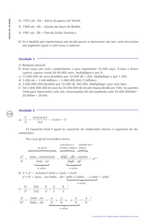 108
Construção do conhecimento matemático em ação
Soluçãodasatividades
U: 1955 séc. XX – Início da guerra do Vietnã.
V: 1989 séc. XX – Queda do muro de Berlim.
X: 1991 séc. XX – Fim da União Soviética.
b) Se a medida que representava um século passar a representar um ano, será necessário
um segmento igual a cem vezes o anterior.
Atividade 3
a) Resposta pessoal.
b) Você usou um certo comprimento x para representar 10.000 anos. Como o homo
sapiens sapiens existe há 80.000 anos, multiplique-o por 8.
c) 12.000.000 de anos divididos por 10.000 dá 1.200. Multiplique x por 1.200.
d) 3.000 mi = 3 mil milhões = 3.000.000.000 (3 bilhões).
e) 3.000.000.000 dividido por 10.000 dá 300.000. Multiplique x por esse fator.
f) Em 3.000.000.000 de anos há 30.000.000 de séculos (basta dividir por 100). Se usarmos
1mm para representar cada um, necessitamos de um segmento com 30.000.000mm =
30.000m = 30 km.
Atividade 4
a)
35
32
= = 3x3x3 = 33
3x3x3x3x3
3x3
O expoente final é igual ao expoente do numerador menos o expoente do de-
nominador.
No caso geral (considere m>n):
am
an
= =
m vezes
n vezes
= am-n
axax...xaxaxaxaxa
axax...xa
axax...xax...xaxaxa
axax...xa
cancela-se n
termos comuns
sobram m-n
fatores
n vezes
b) 32
x 42
= 3x3x4x4=(3x4) x (3x4) = (3x4)2
an
x bn
= axax...xax bxbx...xb= (axb) x (axb)x ... x (axb) = (axb)n
c)
62
22
=
6x6
2x2
=
6
2
x
6
2
= (
6
2
)
2
an
bn
=
axax...xa
bxbx...xb
=
a
b
x
a
b
x ...x
a
b
= (
a
b
)
n
n vezes
n vezes
 