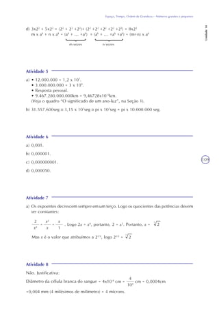 109
Espaço, Tempo, Ordem de Grandeza – Números grandes e pequenos
Unidade14
d) 3x22
+ 5x22
= (22
+ 22
+22
)+ (22
+22
+22
+22
+22
) = 8x22
m x ak
+ n x ak
= (ak
+ ... +ak
) + (ak
+ ... +ak
+ak
) = (m+n) x ak
m vezes n vezes
Atividade 5
a) • 12.000.000 = 1,2 x 107
.
• 3.000.000.000 = 3 x 109
.
• Resposta pessoal.
• 9.467.280.000.000km = 9,46728x1012
km.
(Veja o quadro “O significado de um ano-luz”, na Seção 1).
b) 31.557.600seg 3,15 x 107
seg pi x 107
seg = pi x 10.000.000 seg.
Atividade 6
a) 0,001.
b) 0,000001.
c) 0,000000001.
d) 0,000050.
Atividade 7
a) Os expoentes decrescem sempre em um terço. Logo os quocientes das potências devem
ser constantes:
2
x2
=
x2
x
=
x
1
. Logo 2x = x4
, portanto, 2 = x3
. Portanto, x = 2
3
Mas x é o valor que atribuímos a 21/3
, logo 21/3
= 2
3
Atividade 8
Não. Justificativa:
Diâmetro da célula branca do sangue
4
104
cm = 0,0004cm= 4x10-4
cm =
=0,004 mm (4 milésimos de milímetro) = 4 mícrons.
 