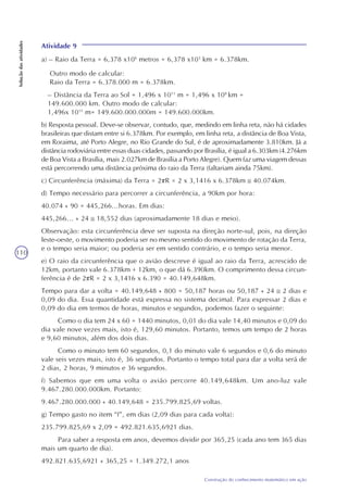 110
Construção do conhecimento matemático em ação
Soluçãodasatividades
Outro modo de calcular:
Raio da Terra = 6.378.000 m = 6.378km.
– Distância da Terra ao Sol = 1,496 x 1011
m = 1,496 x 108
km =
149.600.000 km. Outro modo de calcular:
1,496x 1011
m= 149.600.000.000m = 149.600.000km.
b) Resposta pessoal. Deve-se observar, contudo, que, medindo em linha reta, não há cidades
brasileiras que distam entre si 6.378km. Por exemplo, em linha reta, a distância de Boa Vista,
em Roraima, até Porto Alegre, no Rio Grande do Sul, é de aproximadamente 3.810km. Já a
distância rodoviária entre essas duas cidades, passando por Brasília, é igual a 6.303km (4.276km
de Boa Vista a Brasília, mais 2.027km de Brasília a Porto Alegre). Quem faz uma viagem dessas
está percorrendo uma distância próxima do raio da Terra (faltariam ainda 75km).
c) Circunferência (máxima) da Terra = 2 R = 2 x 3,1416 x 6.378km 40.074km.
d) Tempo necessário para percorrer a circunferência, a 90km por hora:
40.074 ÷ 90 = 445,266...horas. Em dias:
445,266... ÷ 24 18,552 dias (aproximadamente 18 dias e meio).
Observação: esta circunferência deve ser suposta na direção norte-sul, pois, na direção
leste-oeste, o movimento poderia ser no mesmo sentido do movimento de rotação da Terra,
e o tempo seria maior; ou poderia ser em sentido contrário, e o tempo seria menor.
e) O raio da circunferência que o avião descreve é igual ao raio da Terra, acrescido de
12km, portanto vale 6.378km + 12km, o que dá 6.390km. O comprimento dessa circun-
ferência é de 2 R = 2 x 3,1416 x 6.390 = 40.149,648km.
Tempo para dar a volta = 40.149,648 ÷ 800 = 50,187 horas ou 50,187 ÷ 24 2 dias e
0,09 do dia. Essa quantidade está expressa no sistema decimal. Para expressar 2 dias e
0,09 do dia em termos de horas, minutos e segundos, podemos fazer o seguinte:
Como o dia tem 24 x 60 = 1440 minutos, 0,01 do dia vale 14,40 minutos e 0,09 do
dia vale nove vezes mais, isto é, 129,60 minutos. Portanto, temos um tempo de 2 horas
e 9,60 minutos, além dos dois dias.
Como o minuto tem 60 segundos, 0,1 do minuto vale 6 segundos e 0,6 do minuto
vale seis vezes mais, isto é, 36 segundos. Portanto o tempo total para dar a volta será de
2 dias, 2 horas, 9 minutos e 36 segundos.
f) Sabemos que em uma volta o avião percorre 40.149,648km. Um ano-luz vale
9.467.280.000.000km. Portanto:
9.467.280.000.000 ÷ 40.149,648 = 235.799.825,69 voltas.
g) Tempo gasto no item “f”, em dias (2,09 dias para cada volta):
235.799.825,69 x 2,09 = 492.821.635,6921 dias.
Para saber a resposta em anos, devemos dividir por 365,25 (cada ano tem 365 dias
mais um quarto de dia).
492.821.635,6921 ÷ 365,25 = 1.349.272,1 anos
Atividade 9
a) – Raio da Terra = 6,378 x106
metros = 6,378 x103
km = 6.378km.
 