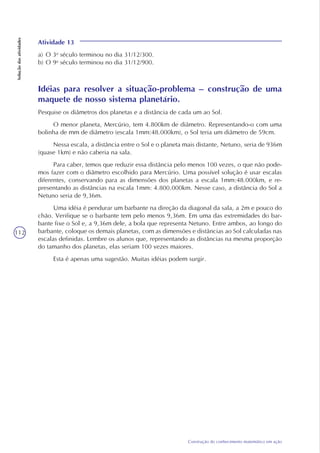 112
Construção do conhecimento matemático em ação
Soluçãodasatividades
Atividade 13
a) O 3o
século terminou no dia 31/12/300.
b) O 9o
século terminou no dia 31/12/900.
Idéias para resolver a situação-problema – construção de uma
maquete de nosso sistema planetário.
Pesquise os diâmetros dos planetas e a distância de cada um ao Sol.
O menor planeta, Mercúrio, tem 4.800km de diâmetro. Representando-o com uma
bolinha de mm de diâmetro (escala 1mm:48.000km), o Sol teria um diâmetro de 59cm.
Nessa escala, a distância entre o Sol e o planeta mais distante, Netuno, seria de 936m
(quase 1km) e não caberia na sala.
Para caber, temos que reduzir essa distância pelo menos 100 vezes, o que não pode-
mos fazer com o diâmetro escolhido para Mercúrio. Uma possível solução é usar escalas
diferentes, conservando para as dimensões dos planetas a escala 1mm:48.000km, e re-
presentando as distâncias na escala 1mm: 4.800.000km. Nesse caso, a distância do Sol a
Netuno seria de 9,36m.
Uma idéia é pendurar um barbante na direção da diagonal da sala, a 2m e pouco do
chão. Verifique se o barbante tem pelo menos 9,36m. Em uma das extremidades do bar-
bante fixe o Sol e, a 9,36m dele, a bola que representa Netuno. Entre ambos, ao longo do
barbante, coloque os demais planetas, com as dimensões e distâncias ao Sol calculadas nas
escalas definidas. Lembre os alunos que, representando as distâncias na mesma proporção
do tamanho dos planetas, elas seriam 100 vezes maiores.
Esta é apenas uma sugestão. Muitas idéias podem surgir.
 