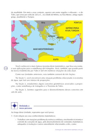 118
Construção do conhecimento matemático em ação
da atualidade. Em meio a esse contexto, aparece um nome singular e relevante – o de
Tales, que viveu por volta de 320 a.C., na cidade de Mileto, na Ásia Menor, antiga região
grega, atualmente a Turquia.
Você conhecerá o mais famoso teorema deste matemático, que leva seu nome,
e suas aplicações para a semelhança de triângulos. Verá, também, que grande parte
da teoria estabelecida por Tales é útil em inúmeras situações da vida atual.
Como nas Unidades anteriores, esta também constará de três Seções:
Na Seção 1, você encontrará uma situação-problema relacionada à economia
de água, que fará uso intenso de proporções.
Na Seção 2, estudaremos alguns conceitos geométricos associados a propor-
ções, como semelhança de triângulos e o Teorema de Tales.
Na Seção 3, faremos sugestões para o desenvolvimento desses conceitos em
sala de aula.
Definindo o
nosso percurso
Ao longo desta Unidade, esperamos que você possa:
1 - Com relação aos seus conhecimentos matemáticos:
- Trabalhar com situações-problema da vivência cotidiana, envolvendo economia e
controle do consumo de água, pelo desenvolvimento de conteúdos matemáticos
adequados à resolução e outros naturalmente relacionados a eles, como:
 