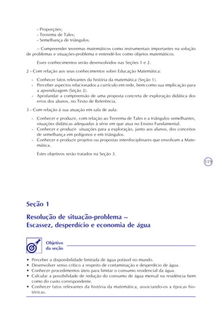 119
- Proporções;
- Teorema de Tales;
- Semelhança de triângulos.
– Compreender teoremas matemáticos como instrumentais importantes na solução
de problemas e situações-problema e entendê-los como objetos matemáticos.
Esses conhecimentos serão desenvolvidos nas Seções 1 e 2.
2 - Com relação aos seus conhecimentos sobre Educação Matemática:
- Conhecer fatos relevantes da história da matemática (Seção 1).
- Perceber aspectos relacionados a currículo em rede, bem como sua implicação para
a aprendizagem (Seção 2).
- Aprofundar a compreensão de uma proposta concreta de exploração didática dos
erros dos alunos, no Texto de Referência.
3 - Com relação à sua atuação em sala de aula:
- Conhecer e produzir, com relação ao Teorema de Tales e a triângulos semelhantes,
situações didáticas adequadas à série em que atua no Ensino Fundamental.
- Conhecer e produzir situações para a exploração, junto aos alunos, dos conceitos
de semelhança em polígonos e em triângulos.
- Conhecer e produzir projetos ou propostas interdisciplinares que envolvam a Mate-
mática.
Estes objetivos serão tratados na Seção 3.
Seção 1
Resolução de situação-problema –
Escassez, desperdício e economia de água
• Perceber a disponibilidade limitada de água potável no mundo.
• Desenvolver senso crítico a respeito de contaminação e desperdício de água.
• Conhecer procedimentos úteis para limitar o consumo residencial da água.
• Calcular a possibilidade de redução do consumo de água mensal na residência bem
como do custo correspondente.
• Conhecer fatos relevantes da história da matemática, associando-os a épocas his-
tóricas.
Objetivo
da seção
 