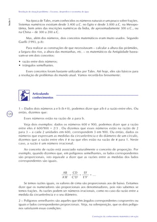 120
Construção do conhecimento matemático em ação
Resolução de situação-problema – Escassez, desperdício e economia de água
Seção1
Na época de Tales, eram conhecidos os números naturais e um pouco sobre frações.
Sistemas numéricos existiam desde 3.400 a.C. no Egito e desde 3.000 a.C. na Mesopo-
tâmia, bem antes das inscrições numéricas da Índia, de aproximadamente 300 a.C., ou
na China – de 300 a 200 a.C.
Mas, além dos números, dois conceitos matemáticos eram muito usados. Segundo
Guelli (1993, p.8):
Para realizar as construções de que necessitavam – calcular a altura das pirâmides,
a largura dos rios, a altura das montanhas, etc. – os matemáticos da Antigüidade basea-
vam-se em dois conceitos:
• razão entre dois números;
• triângulos semelhantes.
Esses conceitos foram bastante utilizados por Tales. Até hoje, eles são básicos para
a resolução de problemas do mundo atual. Vamos recordá-los brevemente:
1 – Dados dois números a e b (b 0), podemos dizer que a/b é a razão entre eles. Ou
então, dizemos que:
Esses números estão na razão de a para b.
Veja dois exemplos: dados os números 600 e 900, podemos dizer que a razão
entre eles é 600/900 = 2/3 . Ou dizemos que esses números estão na razão de 2
para 3 – a cada 2 unidades em 600, correspondem 3 em 900. Ou então, dados os
números que expressam as medidas da circunferência e do diâmetro de um círculo,
dizemos que a razão entre eles é ou que eles estão na razão de para 1. Neste
caso, a razão é um número irracional.
Ao conceito de razão está associado naturalmente o conceito de proporção. Por
exemplo, quando dizemos que, em polígonos semelhantes, os lados correspondentes
são proporcionais, isto equivale a dizer que as razões entre as medidas dos lados
correspondentes são iguais.
AB
A’B’
=
CD
C’D’
=
EF
E’F’
= ...
Se temos razões iguais, os valores de cima são proporcionais aos de baixo. Evitamos
dizer que os numeradores são proporcionais aos denominadores, pois não sabemos se
temos frações. As razões podem ser números irracionais, como no caso da razão entre a
medida da circunferência e o seu diâmetro.
2 – Polígonos semelhantes são aqueles que têm ângulos correspondentes congruentes ou
iguais e lados correspondentes proporcionais. Veja, na sobreposição, que os dois polígo-
nos satisfazem essas condições:
Articulando
conhecimentos
 