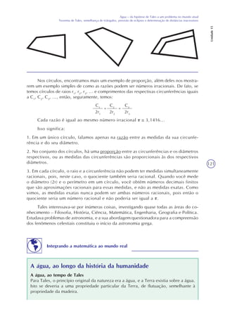 121
Água – da hipótese de Tales a um problema no mundo atual
Teorema de Tales, semelhança de triângulos, previsão de eclipses e determinação de distâncias inacessíveis
Unidade15
Nos círculos, encontramos mais um exemplo de proporção, além deles nos mostra-
rem um exemplo simples de como as razões podem ser números irracionais. De fato, se
temos círculos de raios r1
, r2
, r3
, ... e comprimentos das respectivas circunferências iguais
a C1
, C2
, C3
, ..., então, seguramente, temos:
C1
2r1
=
C2
2r2
=
C3
2r3
Cada razão é igual ao mesmo número irracional 3,1416...
Isso significa:
1. Em um único círculo, falamos apenas na razão entre as medidas da sua circunfe-
rência e do seu diâmetro.
2. No conjunto dos círculos, há uma proporção entre as circunferências e os diâmetros
respectivos, ou as medidas das circunferências são proporcionais às dos respectivos
diâmetros.
3. Em cada círculo, o raio e a circunferência não podem ter medidas simultaneamente
racionais, pois, neste caso, o quociente também seria racional. Quando você mede
o diâmetro (2r) e o perímetro em um círculo, você obtém números decimais finitos
que são aproximações racionais para essas medidas, e não as medidas exatas. Como
vimos, as medidas exatas nunca podem ser ambas números racionais, pois então o
quociente seria um número racional e não poderia ser igual a .
Tales interessava-se por inúmeras coisas, investigando quase todas as áreas do co-
nhecimento – Filosofia, História, Ciência, Matemática, Engenharia, Geografia e Política.
Estudava problemas de astronomia, e a sua abordagem questionadora para a compreensão
dos fenômenos celestiais constituiu o início da astronomia grega.
Integrando a matemática ao mundo real
A água, ao longo da história da humanidade
A água, ao tempo de Tales
Para Tales, o princípio original da natureza era a água, e a Terra existia sobre a água.
Isto se deveria a uma propriedade particular da Terra, de flutuação, semelhante à
propriedade da madeira.
 
