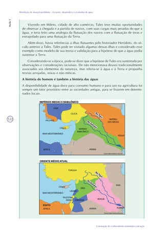 122
Construção do conhecimento matemático em ação
Resolução de situação-problema – Escassez, desperdício e economia de água
Seção1
Vivendo em Mileto, cidade de alto comércio, Tales teve muitas oportunidades
de observar a chegada e a partida de navios, com suas cargas mais pesadas do que a
água, e teria feito uma analogia da flutuação dos navios com a flutuação de toras e
extrapolado para uma flutuação da Terra.
Além disso, havia referências a ilhas flutuantes pelo historiador Heródoto, do sé-
culo anterior a Tales. Tales pode ter visitado algumas dessas ilhas e considerado esse
exemplo como modelo de sua teoria e validação para a hipótese de que a água podia
sustentar a Terra.
Considerando-se a época, pode-se dizer que a hipótese de Tales era sustentada por
observações e considerações racionais. Ele não mencionava deuses tradicionalmente
associados aos elementos da natureza, mas referia-se à água e à Terra e propunha
teorias arrojadas, novas e não míticas.
A história do homem é também a história das águas
A disponibilidade de água doce para consumo humano e para uso na agricultura foi
sempre um fator prioritário entre as sociedades antigas, para se fixarem em determi-
nados locais.
 