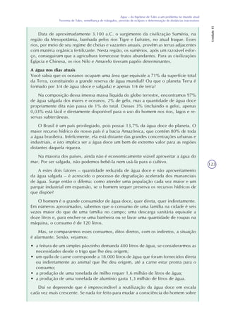 123
Água – da hipótese de Tales a um problema no mundo atual
Teorema de Tales, semelhança de triângulos, previsão de eclipses e determinação de distâncias inacessíveis
Unidade15
Data de aproximadamente 3.100 a.C. o surgimento da civilização Suméria, na
região da Mesopotâmia, banhada pelos rios Tigre e Eufrates, no atual Iraque. Esses
rios, por meio de seu regime de cheias e vazantes anuais, provêm as terras adjacentes
com matéria orgânica fertilizante. Nesta região, os sumérios, após um razoável esfor-
ço, conseguiram que a agricultura fornecesse frutos abundantes. Para as civilizações
Egípcia e Chinesa, os rios Nilo e Amarelo tiveram papéis determinantes.
A água nos dias atuais
Você sabia que os oceanos ocupam uma área que equivale a 71% da superfície total
da Terra, constituindo a grande reserva de água mundial? Ou que o planeta Terra é
formado por 3/4 de água (doce e salgada) e apenas 1/4 de terra?
Na composição dessa imensa massa líquida do globo terrestre, encontramos 97%
de água salgada dos mares e oceanos, 2% de gelo, mas a quantidade de água doce
propriamente dita não passa de 1% do total. Desses 3% (incluindo o gelo), apenas
0,03% está fácil e diretamente disponível para o uso do homem nos rios, lagos e re-
servas subterrâneas.
O Brasil é um país privilegiado, pois possui 13,7% da água doce do planeta. O
maior recurso hídrico do nosso país é a bacia Amazônica, que contém 80% de toda
a água brasileira. Infelizmente, ela está distante das grandes concentrações urbanas e
industriais, e isto implica ser a água doce um bem de extremo valor para as regiões
distantes daquela riqueza.
Na maioria dos países, ainda não é economicamente viável aproveitar a água do
mar. Por ser salgada, não podemos bebê-la nem usá-la para o cultivo.
A estes dois fatores – quantidade reduzida de água doce e não aproveitamento
da água salgada – é acrescido o processo de degradação acelerada dos mananciais
de água. Surge então o dilema: como atender uma população cada vez maior e um
parque industrial em expansão, se o homem sequer preserva os recursos hídricos de
que dispõe?
O homem é o grande consumidor de água doce, quer direta, quer indiretamente.
Em números aproximados, sabemos que o consumo de uma família na cidade é seis
vezes maior do que de uma família no campo; uma descarga sanitária equivale a
doze litros e, para encher-se uma banheira ou se lavar uma quantidade de roupas na
máquina, o consumo é de 120 litros.
Mas, se compararmos esses consumos, ditos diretos, com os indiretos, a situação
é alarmante. Senão, vejamos:
• a feitura de um simples pãozinho demanda 400 litros de água, se considerarmos as
necessidades desde o trigo que lhe deu origem;
• um quilo de carne corresponde a 18.000 litros de água que foram fornecidos direta
ou indiretamente ao animal que lhe deu origem, até a carne estar pronta para o
consumo;
• a produção de uma tonelada de milho requer 1,6 milhão de litros de água;
• a produção de uma tonelada de alumínio gasta 1,3 milhão de litros de água.
Daí se depreende que é imprescindível a reutilização da água doce em escala
cada vez mais crescente. Se nada for feito para mudar a consciência do homem sobre
 