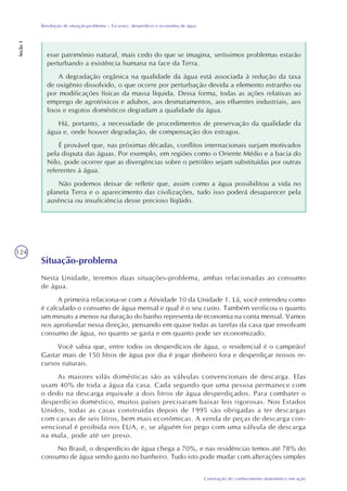 124
Construção do conhecimento matemático em ação
Resolução de situação-problema – Escassez, desperdício e economia de água
Seção1
esse patrimônio natural, mais cedo do que se imagina, seríssimos problemas estarão
perturbando a existência humana na face da Terra.
A degradação orgânica na qualidade da água está associada à redução da taxa
de oxigênio dissolvido, o que ocorre por perturbação devida a elemento estranho ou
por modificações físicas da massa líquida. Dessa forma, todas as ações relativas ao
emprego de agrotóxicos e adubos, aos desmatamentos, aos efluentes industriais, aos
lixos e esgotos domésticos degradam a qualidade da água.
Há, portanto, a necessidade de procedimentos de preservação da qualidade da
água e, onde houver degradação, de compensação dos estragos.
É provável que, nas próximas décadas, conflitos internacionais surjam motivados
pela disputa das águas. Por exemplo, em regiões como o Oriente Médio e a bacia do
Nilo, pode ocorrer que as divergências sobre o petróleo sejam substituídas por outras
referentes à água.
Não podemos deixar de refletir que, assim como a água possibilitou a vida no
planeta Terra e o aparecimento das civilizações, tudo isso poderá desaparecer pela
ausência ou insuficiência desse precioso líqüido.
Situação-problema
Nesta Unidade, teremos duas situações-problema, ambas relacionadas ao consumo
de água.
A primeira relaciona-se com a Atividade 10 da Unidade 1. Lá, você entendeu como
é calculado o consumo de água mensal e qual é o seu custo. Também verificou o quanto
um minuto a menos na duração do banho representa de economia na conta mensal. Vamos
nos aprofundar nessa direção, pensando em quase todas as tarefas da casa que envolvam
consumo de água, no quanto se gasta e em quanto pode ser economizado.
Você sabia que, entre todos os desperdícios de água, o residencial é o campeão?
Gastar mais de 150 litros de água por dia é jogar dinheiro fora e desperdiçar nossos re-
cursos naturais.
As maiores vilãs domésticas são as válvulas convencionais de descarga. Elas
usam 40% de toda a água da casa. Cada segundo que uma pessoa permanece com
o dedo na descarga equivale a dois litros de água desperdiçados. Para combater o
desperdício doméstico, muitos países precisaram baixar leis rigorosas. Nos Estados
Unidos, todas as casas construídas depois de 1995 são obrigadas a ter descargas
com caixas de seis litros, bem mais econômicas. A venda de peças de descarga con-
vencional é proibida nos EUA, e, se alguém for pego com uma válvula de descarga
na mala, pode até ser preso.
No Brasil, o desperdício de água chega a 70%, e nas residências temos até 78% do
consumo de água sendo gasto no banheiro. Tudo isto pode mudar com alterações simples
 
