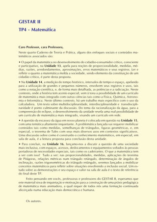 GESTAR II
TP4 - Matemática
Caro Professor, cara Professora,
Neste quarto Caderno de Teoria e Prática, alguns dos enfoques sociais e conteúdos ma-
temáticos associados são:
• O papel da matemática no desenvolvimento do cidadão-consumidor crítico, consciente
e participativo, na Unidade 13, apela para noções de proporcionalidade, medidas, mé-
dias, razões, arredondamentos, aproximações, erros matemáticos e seus registros. Ler e
refletir o quanto a matemática molda a sociedade, sendo elemento da constituição de um
cidadão crítico, é parte desta proposta.
• Na Unidade 14, a medição do tempo histórico, intervalos de tempo e espaço, apelando
para a utilização de grandes e pequenos números, envolvem seus registros e usos, tais
como a notação científica, e, de forma mais detalhada, as potências e a radiciação. Neste
contexto, onde a história tem acento especial, vem à tona a possibilidade de um currículo
de matemática mais integrado com outras ciências tais como a Física, Química, Astrono-
mia e Informática. Neste último contexto, há um trabalho mais específico com o uso da
calculadora. Um texto sobre multidisciplinaridade, interdisciplinaridade e transdiscipli-
naridade é ponto culminante da discussão. Do tema da racionalização da água, para a
compreensão do eclipse, o desenvolvimento da unidade revela uma real possibilidade de
um currículo de matemática mais integrado, visando um currículo em rede.
• A questão da escassez da água em nosso planeta é colocada em questão na Unidade 15,
com uma temática altamente inquietante. A problemática lançada vai requerer mobilizar
conteúdos tais como medidas, semelhanças de triângulos, figuras geométricas, e, em
especial, o teorema de Tales com seus mais diversos usos em contextos significativos.
Uma discussão sobre como é construído o conhecimento matemático, em especial, em
sala de aula, é a leitura proposta para conclusão desta unidade.
• Para concluir, na Unidade 16, lançamo-nos a discutir a questão de uma sociedade
mais inclusiva, com espaços, acessos, deslocamentos e equipamentos voltados às pessoas
portadoras de necessidades especiais, tais como os cadeirantes. O que a matemática tem
a ver com isso? Tudo a ver: nas proporcionalidades, medidas, aplicações do teorema
de Pitágoras, relações métricas num triângulo retângulo, determinação de ângulos de
inclinação, razões trigonométricas do triângulo retângulo, seremos lançados a mobilizar
conceitos matemáticos para refletir sobre situações envolvendo a inclusão social. Um es-
tudo sobre as demonstrações e seu espaço e valor na sala de aula é o texto de referência
do final deste TP.
Feito pensando em vocês, professoras e professores do GESTAR II, esperamos que
este material sirva de inquietação e motivação para a construção de uma práxis pedagógica
de matemática mais animadora, a qual requer de todos nós uma formação continuada
alicerçada numa educação mais democrática e humana.
Os autores.
 