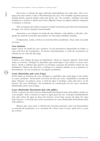 128
Construção do conhecimento matemático em ação
Resolução de situação-problema – Escassez, desperdício e economia de água
Seção1
Para fazer o cálculo de água utilizada mensalmente em cada item, não se es-
queça de estar atento a toda a movimentação da casa. Por exemplo: quantas pessoas
tomam banho, quanto tempo cada uma gasta, etc. Na cozinha, verifique com que
freqüência a torneira é aberta para lavar algumas louças ou alguns talheres enquanto
se prepara a refeição.
Não se esqueça de avaliar o quanto se pode economizar por meio da reutilização
da água, nas várias situações mencionadas.
Apresente a sua solução na forma de um relatório, com tabelas e cálculos, che-
gando ao total de economia que poderá ser feita pelas medidas tomadas.
É importante, ainda, verificar se está havendo vazamentos. Veja como isto pode
ser feito:
Vaso Sanitário
Jogue cinzas no fundo do vaso sanitário. Se ela permanecer depositada no fundo, o
vaso está livre de vazamentos. Se houver movimentação, é sinal de vazamento na
válvula ou na caixa de descarga.
Hidrômetro
Confira o seu relógio de água ou hidrômetro. Deixe os registros abertos, feche bem
todas as torneiras, desligue os aparelhos que usam água e não utilize os vasos sani-
tários. Anote o número que aparece ou marque a posição do ponteiro maior do seu
hidrômetro. Depois de uma hora, verifique se o número mudou ou se o ponteiro se
movimentou. Se isso aconteceu, há algum vazamento.
Canos alimentados pela caixa d’água
Feche todas as torneiras da casa, desligue os aparelhos que usam água e não utilize
os vasos sanitários. Feche bem a torneira de bóia da caixa, impedindo a entrada de
água. Marque, na própria caixa, o nível da água e verifique, após uma hora, se ele
baixou. Em caso afirmativo, há vazamento na canalização ou nos vasos sanitários
alimentados pela caixa d’água.
Canos alimentados diretamente pela rede pública
Feche o registro de uma torneira alimentada diretamente pela rede pública (pode ser
a do tanque). Abra a torneira e espere a água parar de sair. Coloque imediatamente
um copo cheio de água na boca da torneira. Caso haja sucção da água do copo
pela torneira, é sinal de que existe vazamento no cano alimentado diretamente pela
rede pública.
Repare que, para fazer o cálculo da economia possível, você usa basicamente
o conceito de proporção: se o consumo de x litros custa A reais, qual seria o custo
de y litros?
 