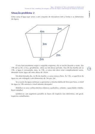 129
Água – da hipótese de Tales a um problema no mundo atual
Teorema de Tales, semelhança de triângulos, previsão de eclipses e determinação de distâncias inacessíveis
Unidade15
Situação-problema 2
Uma caixa d´água que serve a um conjunto de moradores tem a forma e as dimensões
da figura.
O seu funcionamento segue o seguinte esquema: ela se enche durante a noite, das
19h até as 6h, e fica, geralmente, cheia ao fim desse período. Das 6h da manhã até as
19h, a água é consumida, mas, às 19h, a caixa não deve estar completamente vazia,
devendo restar água até uma altura de 30cm.
Em determinado dia, às 8h da manhã, a caixa estava cheia. Às 13h, a superfície da
água era um retângulo com dimensões de 3m por 2m.
Se a vazão da água continuar a apresentar a mesma média de litros por hora, o nível
da água às 19h satisfará o nível mínimo desejado?
Mobilize os seus conhecimentos relativos a poliedros, volume, capacidade e média.
Bom trabalho!
Lembre-se: um segmento paralelo às bases do trapézio não determina, em geral,
trapézios semelhantes.
4m
2m
2m
2m
3m
 