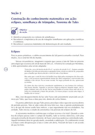 130
Construção do conhecimento matemático em ação
Seção 2
Construção do conhecimento matemático em ação:
eclipses, semelhança de triângulos, Teorema de Tales
• Identificar proporções no contexto de semelhança.
• Reconhecer a importância do uso de triângulos semelhantes em aplicações científicas
e cotidianas.
• Reconhecer o processo matemático de demonstração de um resultado.
Objetivo
da seção
Eclipses
Para os povos primitivos, o súbito escurecimento do Sol parecia estranho e terrível. Para
muitos, era o sinal do fim do mundo.
Nessas circunstâncias, imaginem o espanto que causou o fato de Tales ter previsto
um eclipse que ocorreria em 28 de maio de 585 a.C. A história foi contada por Heródoto,
e dela apresentamos uma versão adaptada:
“Certo dia, cerca do fim do século VI a.C. ou início do século V a.C., homens armados
da Média e da Lídia encontravam-se agrupados frente a frente no vale de Ali, preparados
para a batalha que deveria decidir a sorte de toda a Ásia Menor.
Mas antes que o sinal do início da batalha fosse dado pelos estrategistas dos dois exér-
citos, o Sol escureceu repentinamente diante dos olhos estupefatos e aterrorizados dos
soldados e dos oficiais. Fez-se noite cerrada. No negro profundo do céu, apareceram
as estrelas.
Os chefes dos dois exércitos consultaram rapidamente os seus homens de confiança.
Não houve dúvidas. Segundo os preceitos mágicos-religiosos daquele tempo, não se
podia combater sem a luz do dia. Iniciar uma batalha ou aceitar entrar nela sob as es-
trelas era considerado o maior dos pecados. Só restava propor e aceitar uma trégua. A
batalha não se travou.”
Mas, esse desaparecimento da luz solar havia sido previamente anunciado aos jô-
nicos por Tales, que fixou a data para isto, dentro de certos limites.
Os pontos admiráveis são que Tales previu um eclipse solar e que este ocorreu dentro
do período previsto. Não se sabe como ele teria feito isso, mas a opinião predominante
foi a de que ele tivesse usado fatos míticos, o que seguramente não era verdadeiro. Na
verdade, Tales iniciou o estudo da astronomia e da previsão de eclipses do Sol.
A astronomia moderna confirma que o eclipse ocorreu e foi total. Quando a som-
bra do eclipse passou sobre o campo de batalha, tudo se tornou silencioso, com uma
sensação estranha de desastre iminente, de haver uma força poderosa controlando tudo.
Aquele fenômeno deve ter gerado medo, ansiedade e admiração. Os combatentes viram
o eclipse como desaprovação à luta e como um alerta. Pararam de lutar e um acordo
de paz foi feito.
 