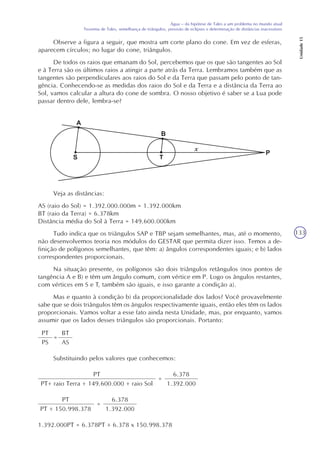 133
Água – da hipótese de Tales a um problema no mundo atual
Teorema de Tales, semelhança de triângulos, previsão de eclipses e determinação de distâncias inacessíveis
Unidade15
Observe a figura a seguir, que mostra um corte plano do cone. Em vez de esferas,
aparecem círculos; no lugar do cone, triângulos.
De todos os raios que emanam do Sol, percebemos que os que são tangentes ao Sol
e à Terra são os últimos raios a atingir a parte atrás da Terra. Lembramos também que as
tangentes são perpendiculares aos raios do Sol e da Terra que passam pelo ponto de tan-
gência. Conhecendo-se as medidas dos raios do Sol e da Terra e a distância da Terra ao
Sol, vamos calcular a altura do cone de sombra. O nosso objetivo é saber se a Lua pode
passar dentro dele, lembra-se?
Veja as distâncias:
AS (raio do Sol) = 1.392.000.000m = 1.392.000km
BT (raio da Terra) = 6.378km
Distância média do Sol à Terra = 149.600.000km
Tudo indica que os triângulos SAP e TBP sejam semelhantes, mas, até o momento,
não desenvolvemos teoria nos módulos do GESTAR que permita dizer isso. Temos a de-
finição de polígonos semelhantes, que têm: a) ângulos correspondentes iguais; e b) lados
correspondentes proporcionais.
Na situação presente, os polígonos são dois triângulos retângulos (nos pontos de
tangência A e B) e têm um ângulo comum, com vértice em P. Logo os ângulos restantes,
com vértices em S e T, também são iguais, e isso garante a condição a).
Mas e quanto à condição b) da proporcionalidade dos lados? Você provavelmente
sabe que se dois triângulos têm os ângulos respectivamente iguais, então eles têm os lados
proporcionais. Vamos voltar a esse fato ainda nesta Unidade, mas, por enquanto, vamos
assumir que os lados desses triângulos são proporcionais. Portanto:
PT
PS
=
BT
AS
Substituindo pelos valores que conhecemos:
PT
PT+ raio Terra + 149.600.000 + raio Sol
=
6.378
1.392.000
PT
PT + 150.998.378
=
6.378
1.392.000
1.392.000PT = 6.378PT + 6.378 x 150.998.378
x
 