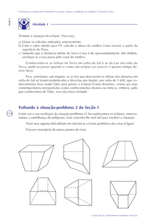 134
Construção do conhecimento matemático em ação
Construção do conhecimento matemático em ação: eclipses, semelhança de triângulos, Teorema de Tales
Seção2
Atividade 1
Termine a situação do eclipse. Para isso:
a) Efetue os cálculos indicados anteriormente.
b) Com o valor obtido para PT, calcule a altura da sombra (cone escuro) a partir da
superfície da Terra.
c) Sabendo que a distância média da Terra à Lua é de aproximadamente 386.400km,
verifique se a Lua passa pelo cone de sombra.
Conhecendo-se as órbitas da Terra em volta do Sol e as da Lua em volta da
Terra, pode-se prever quando e como um eclipse vai ocorrer e quanto tempo de-
verá durar.
Fica, entretanto, um enigma: se as leis que descrevem as órbitas dos planetas em
volta do Sol só foram estabelecidas e descritas por Kepler, por volta de 1.600, que co-
nhecimentos teria usado Tales para prever o eclipse? Como dissemos, restou aos seus
contemporâneos interpretá-los como conhecimentos divinos ou míticos, embora, pelo
que conhecemos de Tales, isso não fosse verdade.
Voltando à situação-problema 2 da Seção 1
Como vai a sua resolução da situação-problema 2? Ao explorarmos os eclipses, mencio-
namos a semelhança de polígonos. Esse conceito lhe será útil para resolver a situação.
Você teve alguma dificuldade em classificar a forma poliédrica da caixa d´água?
Procure enxergá-la de outros pontos de vista:
 