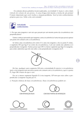 135
Água – da hipótese de Tales a um problema no mundo atual
Teorema de Tales, semelhança de triângulos, previsão de eclipses e determinação de distâncias inacessíveis
Unidade15
Os volumes desses poliedros foram explorados, na Unidade 9, Seção 2, sob o título
Cálculo do volume de um prisma. A caixa d´água tem mesmo a forma de um prisma?
É muito importante que você resolva a situação-problema. Você já tem conhecimentos
próprios para isso. Volte a ela com vontade!
1. Por que uma tangente e um raio que passam por um mesmo ponto da circunferência são
perpendiculares?
Vamos começar pensando que tangente a uma circunferência é uma reta que possui apenas
um ponto em comum com a circunferência.
Se temos uma circunferência de centro O e uma reta tangente a ela no ponto P, então,
o segmento OP, que liga P ao centro da circunferência, é um raio (ainda não sabemos se é
perpendicular à tangente). Vamos provar que OP é o menor segmento que liga O à tangente,
pois então saberemos que ele está sobre a reta perpendicular à tangente em P.
Articulando
conhecimentos
De fato, qualquer outro segmento OR tem a extremidade R exterior à circunferência
(pois a reta tangente tem um único ponto em comum com a circunferência, que é o ponto
P), logo OR é maior do que o raio.
Por ser o menor segmento ligando O à reta tangente, OP tem que estar sobre a per-
pendicular à tangente traçada por O.
2. Posições relativas de duas circunferências. Duas circunferências podem ser:
 