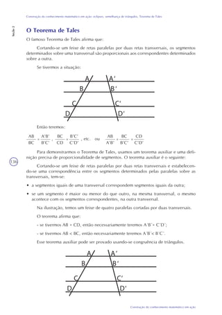 136
Construção do conhecimento matemático em ação
Construção do conhecimento matemático em ação: eclipses, semelhança de triângulos, Teorema de Tales
Seção2
O Teorema de Tales
O famoso Teorema de Tales afirma que:
Cortando-se um feixe de retas paralelas por duas retas transversais, os segmentos
determinados sobre uma transversal são proporcionais aos correspondentes determinados
sobre a outra.
Se tivermos a situação:
Então teremos:
AB
BC
=
A’B’
B’C’
,
BC
CD
=
B’C’
C’D’
, etc. ou
Para demonstrarmos o Teorema de Tales, usamos um teorema auxiliar e uma defi-
nição precisa de proporcionalidade de segmentos. O teorema auxiliar é o seguinte:
Cortando-se um feixe de retas paralelas por duas retas transversais e estabelecen-
do-se uma correspondência entre os segmentos determinados pelas paralelas sobre as
transversais, tem-se:
• a segmentos iguais de uma transversal correspondem segmentos iguais da outra;
• se um segmento é maior ou menor do que outro, na mesma transversal, o mesmo
acontece com os segmentos correspondentes, na outra transversal.
Na ilustração, temos um feixe de quatro paralelas cortadas por duas transversais.
O teorema afirma que:
- se tivermos AB = CD, então necessariamente teremos A´B´= C´D´;
- se tivermos AB < BC, então necessariamente teremos A´B´< B´C´.
Esse teorema auxiliar pode ser provado usando-se congruência de triângulos.
A A‘
B B‘
C C‘
D D‘
A A‘
B B‘
C C‘
D D‘
AB
A’B’
=
BC
B’C’
=
CD
C’D’
 
