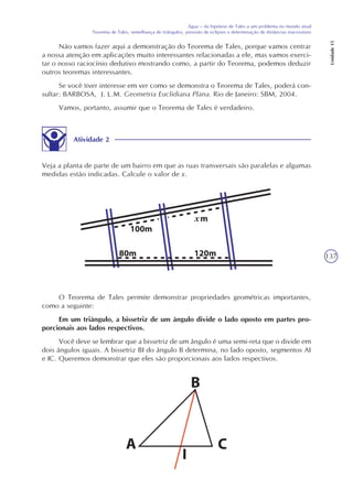 137
Água – da hipótese de Tales a um problema no mundo atual
Teorema de Tales, semelhança de triângulos, previsão de eclipses e determinação de distâncias inacessíveis
Unidade15
Não vamos fazer aqui a demonstração do Teorema de Tales, porque vamos centrar
a nossa atenção em aplicações muito interessantes relacionadas a ele, mas vamos exerci-
tar o nosso raciocínio dedutivo mostrando como, a partir do Teorema, podemos deduzir
outros teoremas interessantes.
Se você tiver interesse em ver como se demonstra o Teorema de Tales, poderá con-
sultar: BARBOSA, J. L.M. Geometria Euclidiana Plana. Rio de Janeiro: SBM, 2004.
Vamos, portanto, assumir que o Teorema de Tales é verdadeiro.
Atividade 2
Veja a planta de parte de um bairro em que as ruas transversais são paralelas e algumas
medidas estão indicadas. Calcule o valor de x.
O Teorema de Tales permite demonstrar propriedades geométricas importantes,
como a seguinte:
Em um triângulo, a bissetriz de um ângulo divide o lado oposto em partes pro-
porcionais aos lados respectivos.
Você deve se lembrar que a bissetriz de um ângulo é uma semi-reta que o divide em
dois ângulos iguais. A bissetriz BI do ângulo B determina, no lado oposto, segmentos AI
e IC. Queremos demonstrar que eles são proporcionais aos lados respectivos.
x
 