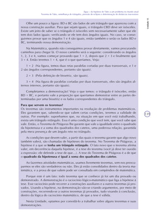139
Água – da hipótese de Tales a um problema no mundo atual
Teorema de Tales, semelhança de triângulos, previsão de eclipses e determinação de distâncias inacessíveis
Unidade15
Olhe um pouco a figura: BD e BC são lados de um triângulo que apareceu com a
nossa construção auxiliar. Para que sejam iguais, o triângulo CBD deve ser isósceles.
Existe um jeito de saber se o triângulo é isósceles sem necessariamente saber que ele
tem dois lados iguais: verificando se ele tem dois ângulos iguais. No caso, se conse-
guirmos provar que os ângulos 1 e 4 são iguais, então também o serão os lados BD e
BC, terminando nossa demonstração.
Na Matemática, quando não conseguimos provar diretamente, vamos procurando
caminhos para chegar lá. O nosso caminho será o seguinte: considerando os ângulos
1, 2, 3 e 4, vamos começar provando que 1 = 2, depois que 2 = 3 e finalmente que
3 = 4. Então teremos 1 = 4, que é o que queríamos. Veja:
1 = 2 (Na figura, temos duas retas paralelas cortadas por duas transversais, e 1 e
2 são ângulos correspondentes, portanto são iguais).
2 = 3 (Pela definição de bissetriz, são iguais).
3 = 4 (Na figura de paralelas cortadas por duas transversais, eles são ângulos al-
ternos internos, portanto são iguais).
Completamos a demonstração! Veja o que temos: o triângulo é isósceles, então
BD = BC, e portanto vale a proporção que queríamos demonstrar entre as partes de-
terminadas por uma bissetriz e os lados correspondentes do triângulo.
Para que servem os teoremas?
Os teoremas são instrumentos importantes na resolução de problemas matemáticos.
Eles garantem que, sabendo-se que valem certas condições, teremos a validade de
outras. Por exemplo: suponhamos que, na situação em que você está trabalhando,
exista um triângulo retângulo. Essa é uma condição que você tem, que você sabe que
vale. Então, o Teorema de Pitágoras lhe garante que vale a igualdade entre o quadrado
da hipotenusa e a soma dos quadrados dos catetos, uma poderosa relação, garantida
pela mera presença de um ângulo reto no triângulo.
As condições que devem valer, a partir das quais o teorema garante que algo novo
também valerá, são chamadas de hipóteses do teorema. No Teorema de Pitágoras, a
hipótese é a que se tenha um triângulo retângulo. O fato novo que o teorema afirma
valer, em decorrência daquela hipótese, é a tese do teorema (você já deve ter ouvido
a expressão: ele defende a tese de que...). A tese do Teorema de Pitágoras é a de que
o quadrado da hipotenusa é igual à soma dos quadrados dos catetos.
Ao fazermos atividades matemáticas, usamos livremente teoremas, sem nos preocu-
parmos se eles são verdadeiros ou não. Eles já estão consolidados dentro da teoria ma-
temática, e a prova de que valem pode ser consultada em compêndios de matemática.
Porque este é um fato: todo teorema que se conhece já foi um dia provado ou
demonstrado. A demonstração é o raciocínio lógico-matemático que liga a hipótese à
tese. Esse raciocínio pode recorrer a construções auxiliares e a outros teoremas já pro-
vados. Usando a hipótese, na demonstração vão-se criando argumentos, por meio de
construções, recorrendo-se a outros teoremas já provados, tudo visando à conclusão,
dentro da lógica do raciocínio matemático, de que a tese é válida.
Nesta Unidade, optamos por convidá-lo a trabalhar sobre alguns teoremas e suas
demonstrações.
 