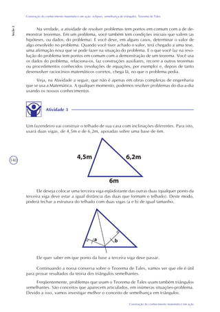 140
Construção do conhecimento matemático em ação
Construção do conhecimento matemático em ação: eclipses, semelhança de triângulos, Teorema de Tales
Seção2
Na verdade, a atividade de resolver problemas tem pontos em comum com a de de-
monstrar teoremas. Em um problema, você também tem condições iniciais que valem (as
hipóteses, ou dados, do problema). E você deve, em alguns casos, determinar o valor de
algo envolvido no problema. Quando você tiver achado o valor, terá chegado a uma tese,
uma afirmação nova que se pode fazer na situação do problema. E o que você faz na reso-
lução do problema tem pontos em comum com a demonstração de um teorema. Você usa
os dados do problema, relaciona-os, faz construções auxiliares, recorre a outros teoremas
ou procedimentos conhecidos (resoluções de equações, por exemplo) e, depois de tanto
desenvolver raciocínios matemáticos corretos, chega lá, no que o problema pedia.
Veja, na Atividade a seguir, que não é apenas em obras complexas de engenharia
que se usa a Matemática. A qualquer momento, podemos resolver problemas do dia-a-dia
usando os nossos conhecimentos.
Atividade 3
Um fazendeiro vai construir o telhado de sua casa com inclinações diferentes. Para isto,
usará duas vigas, de 4,5m e de 6,2m, apoiadas sobre uma base de 6m.
Ele deseja colocar uma terceira viga eqüidistante das outras duas (qualquer ponto da
terceira viga deve estar a igual distância das duas que formam o telhado). Deste modo,
poderá fechar a estrutura do telhado com duas vigas (a e b) de igual tamanho.
Ele quer saber em que ponto da base a terceira viga deve passar.
Continuando a nossa conversa sobre o Teorema de Tales, vamos ver que ele é útil
para provar resultados da teoria dos triângulos semelhantes.
Freqüentemente, problemas que usam o Teorema de Tales usam também triângulos
semelhantes. São conceitos que aparecem articulados, em inúmeras situações-problema.
Devido a isso, vamos investigar melhor o conceito de semelhança em triângulos.
 