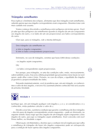 141
Água – da hipótese de Tales a um problema no mundo atual
Teorema de Tales, semelhança de triângulos, previsão de eclipses e determinação de distâncias inacessíveis
Unidade15
Dois triângulos são semelhantes se:
a) têm os ângulos congruentes;
b) têm os lados correspondentes proporcionais.
Triângulos semelhantes
Para explicar o fenômeno dos eclipses, afirmamos que dois triângulos eram semelhantes,
sabendo apenas que seus ângulos correspondentes eram congruentes. Devemos tratar com
mais cuidado esse assunto.
Vamos começar discutindo a semelhança entre polígonos em termos gerais. Você
já sabe que dois polígonos são semelhantes quando os ângulos de um são congruentes
aos ângulos do outro, e os lados de um são proporcionais aos lados correspondentes
do outro.
Claro que, para os triângulos, vale a mesma definição:
Entretanto, no caso de triângulos, veremos que basta UMA destas condições:
- os ângulos sejam congruentes;
OU
- os lados correspondentes sejam proporcionais.
Isso porque, para triângulos, se uma das condições valer, então, necessariamente,
valerá também a outra. Esta será a última propriedade que provaremos nesta Seção (se você
quiser, pode olhar como é feita). Portanto, no caso do eclipse, a igualdade dos ângulos
já garantirá a proporcionalidade dos lados.
Pensando matematicamente, você já ponderou que, em um triângulo, se conhecer-
mos o valor de dois ângulos, o terceiro fica automaticamente conhecido? Isto será assunto
da próxima Atividade.
Atividade 4
Justifique que, em um triângulo qualquer com ângulos x, y e z, se consideramos x e y
conhecidos, então podemos calcular o valor de z.
Devido a esse fato, a primeira condição que garante a semelhança de dois triângulos
– dos três pares de ângulos correspondentes serem congruentes – pode ser diminuída, no
seguinte sentido: basta exigir que dois ângulos de um triângulo sejam congruentes a dois
ângulos do outro, para que os triângulos sejam semelhantes. Você concorda com isso?
Pense melhor, na Atividade a seguir.
Observação: em Matemática, dizemos que a condição inicial exigida para que valha
a semelhança de triângulos (de haver três ângulos congruentes) pode ser enfraquecida
para a condição de haver apenas dois ângulos congruentes.
 