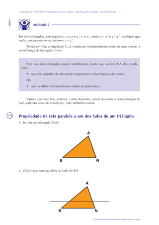 142
Construção do conhecimento matemático em ação
Construção do conhecimento matemático em ação: eclipses, semelhança de triângulos, Teorema de Tales
Seção2
Atividade 5
Em dois triângulos com ângulos x, y e z e x´, y´ e z´, temos x = x´ e y = y´. Justifique que
então, necessariamente, teremos z = z´.
Tendo em vista a Atividade 5, as condições (independentes entre si) para ocorrer a
semelhança de triângulos ficam:
Para que dois triângulos sejam semelhantes, basta que valha UMA das condi-
ções:
• que dois ângulos de um sejam congruentes a dois ângulos do outro;
OU
• que os lados correspondentes sejam proporcionais.
Vamos usar esse fato, embora, como dissemos, ainda devamos a demonstração de
que, valendo uma das condições, vale também a outra.
Propriedade da reta paralela a um dos lados de um triângulo
1. Se, em um triângulo BAN:
2. Você traçar uma paralela ao lado de BN:
 