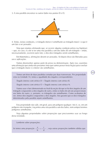 143
Água – da hipótese de Tales a um problema no mundo atual
Teorema de Tales, semelhança de triângulos, previsão de eclipses e determinação de distâncias inacessíveis
Unidade15
3. E esta paralela encontrar os outros lados nos pontos D e O:
4. Então, nestas condições, o triângulo menor é semelhante ao triângulo maior ( o que é
um fato a ser provado).
Veja que estamos afirmando que, se ocorrer alguma condição prévia (ou hipótese)
– que, no caso, é a de se ter uma reta paralela a um dos lados de um triângulo – então,
necessariamente, ocorrerá outro fato: o dos dois triângulos serem semelhantes.
Em Matemática, afirmações devem ser provadas. Só depois disso são liberadas para
uso e aplicações.
Vamos desenvolver apenas parte da prova ou demonstração. Após isso, usaremos
uma afirmação que ainda não provamos (mas que vamos provar nesta Seção) para concluir
que o triângulo maior e o menor são semelhantes.
Temos um feixe de duas paralelas cortadas por duas transversais. Por propriedade
vista na Unidade 10, temos a igualdade dos ângulos correspondentes:
Ângulo interno com vértice D = Ângulo interno com vértice B.
Ângulo interno com vértice O = Ângulo interno com vértice N.
Vamos usar o fato (demonstrado no final da seção) de que se há dois ângulos de um
triângulo congruentes a dois ângulos de outro, então os lados de um são proporcionais
aos lados do outro, e, portanto, os triângulos são semelhantes. Como acabamos de
ver, temos dois ângulos congruentes a dois ângulos. Isto garante que os dois triângulos
determinados pela paralela sejam semelhantes.
Esta propriedade não vale, em geral, para um polígono qualquer. Isto é, se, em um
polígono não triangular, traçarmos uma reta paralela a um dos lados, nem sempre teremos
polígonos semelhantes.
Veja algumas propriedades sobre proporções que precisaremos usar ao longo
desta Unidade.
Lembrete sobre proporções:
a
b
=
c
d
Se temos uma proporção , veja outras proporções também válidas que
 