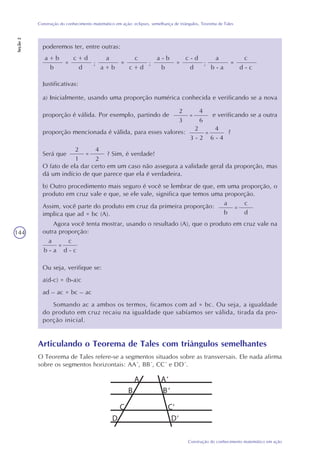 144
Construção do conhecimento matemático em ação
Construção do conhecimento matemático em ação: eclipses, semelhança de triângulos, Teorema de Tales
Seção2
poderemos ter, entre outras:
a + b
b
=
c + d
d
;
a
a + b
=
c
c + d
;
a - b
b
=
c - d
d
;
a
b - a
=
c
d - c
a) Inicialmente, usando uma proporção numérica conhecida e verificando se a nova
proporção é válida. Por exemplo, partindo de e verificando se a outra
proporção mencionada é válida, para esses valores: ?
Será que ? Sim, é verdade!
O fato de ela dar certo em um caso não assegura a validade geral da proporção, mas
dá um indício de que parece que ela é verdadeira.
b) Outro procedimento mais seguro é você se lembrar de que, em uma proporção, o
produto em cruz vale e que, se ele vale, significa que temos uma proporção.
Assim, você parte do produto em cruz da primeira proporção:
implica que ad = bc (A).
2
3
=
4
6
2
3 - 2
=
4
6 - 4
2
1
=
4
2
a
b
=
c
d
Agora você tenta mostrar, usando o resultado (A), que o produto em cruz vale na
outra proporção:
a
b - a
=
c
d - c
Ou seja, verifique se:
a(d-c) = (b-a)c
ad – ac = bc – ac
Somando ac a ambos os termos, ficamos com ad = bc. Ou seja, a igualdade
do produto em cruz recaiu na igualdade que sabíamos ser válida, tirada da pro-
porção inicial.
Articulando o Teorema de Tales com triângulos semelhantes
O Teorema de Tales refere-se a segmentos situados sobre as transversais. Ele nada afirma
sobre os segmentos horizontais: AA´, BB´, CC´ e DD´.
A A‘
B B‘
C C‘
D D‘
Justificativas:
 