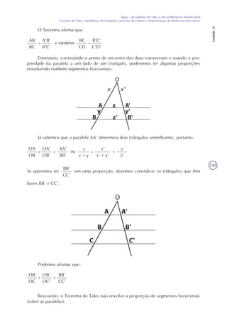 145
Água – da hipótese de Tales a um problema no mundo atual
Teorema de Tales, semelhança de triângulos, previsão de eclipses e determinação de distâncias inacessíveis
Unidade15
O Teorema afirma que:
AB
BC
=
A’B’
B’C’
e também
BC
CD
=
B’C’
C’D’
Entretanto, construindo o ponto de encontro das duas transversais e usando a pro-
priedade da paralela a um lado de um triângulo, poderemos ter algumas proporções
envolvendo também segmentos horizontais.
Já sabemos que a paralela AA´ determina dois triângulos semelhantes, portanto:
OA
OB
=
OA’
OB’
ou=
AA’
BB’
x
x + y
= =
z
z’
x’
x’ + y’
BB’
CC’
Se queremos ter em uma proporção, devemos considerar os triângulos que têm
bases BB´ e CC´.
O
Podemos afirmar que:
OB
OC
=
OB’
OC’
=
BB’
CC’
Revisando: o Teorema de Tales não envolve a proporção de segmentos horizontais
(sobre as paralelas).
O
x’x
 