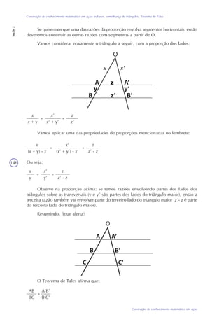 146
Construção do conhecimento matemático em ação
Construção do conhecimento matemático em ação: eclipses, semelhança de triângulos, Teorema de Tales
Seção2
x
x + y
=
x’
x’ + y’
=
z
z’
Vamos aplicar uma das propriedades de proporções mencionadas no lembrete:
x
(x + y) - x
=
x’
(x’ + y’) - x’
=
z
z’ - z
Ou seja:
x
y
=
x’
y’
=
z
z’ - z
Observe na proporção acima: se temos razões envolvendo partes dos lados dos
triângulos sobre as transversais (y e y´ são partes dos lados do triângulo maior), então a
terceira razão também vai envolver parte do terceiro lado do triângulo maior (z´- z é parte
do terceiro lado do triângulo maior).
Resumindo, fique alerta!
O Teorema de Tales afirma que:
AB
BC
=
A’B’
B’C’
O
O
Se quisermos que uma das razões da proporção envolva segmentos horizontais, então
deveremos construir as outras razões com segmentos a partir de O.
Vamos considerar novamente o triângulo a seguir, com a proporção dos lados:
x’x
 