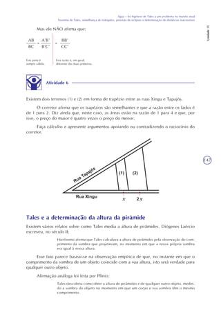 147
Água – da hipótese de Tales a um problema no mundo atual
Teorema de Tales, semelhança de triângulos, previsão de eclipses e determinação de distâncias inacessíveis
Unidade15
Mas ele NÃO afirma que:
AB
BC
=
A’B’
B’C’
=
BB’
CC’
Esta parte é
sempre válida.
Esta razão é, em geral,
diferente das duas primeiras.
Atividade 6
Existem dois terrenos (1) e (2) em forma de trapézio entre as ruas Xingu e Tapajós.
O corretor afirma que os trapézios são semelhantes e que a razão entre os lados é
de 1 para 2. Diz ainda que, neste caso, as áreas estão na razão de 1 para 4 e que, por
isso, o preço do maior é quatro vezes o preço do menor.
Faça cálculos e apresente argumentos apoiando ou contradizendo o raciocínio do
corretor.
Tales e a determinação da altura da pirâmide
Existem vários relatos sobre como Tales media a altura de pirâmides. Diógenes Laércio
escreveu, no século II:
Hierônimo afirma que Tales calculava a altura de pirâmides pela observação do com-
primento da sombra que projetavam, no momento em que a nossa própria sombra
era igual à nossa altura.
Esse fato parece basear-se na observação empírica de que, no instante em que o
comprimento da sombra de um objeto coincide com a sua altura, isto será verdade para
qualquer outro objeto.
Afirmação análoga foi feita por Plínio:
Tales descobriu como obter a altura de pirâmides e de qualquer outro objeto, medin-
do a sombra do objeto no momento em que um corpo e sua sombra têm o mesmo
comprimento.
xx
 