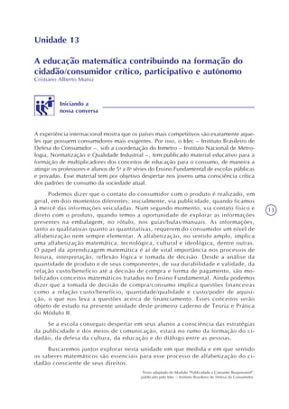13
Unidade 13
A educação matemática contribuindo na formação do
cidadão/consumidor crítico, participativo e autônomo
Cristiano Alberto Muniz
Iniciando a
nossa conversa
A experiência internacional mostra que os países mais competitivos são exatamente aque-
les que possuem consumidores mais exigentes. Por isso, o Idec – Instituto Brasileiro de
Defesa do Consumidor –, sob a coordenação do Inmetro – Instituto Nacional de Metro-
logia, Normatização e Qualidade Industrial –, tem publicado material educativo para a
formação de multiplicadores dos conceitos de educação para o consumo, de maneira a
atingir os professores e alunos de 5a
a 8a
séries do Ensino Fundamental de escolas públicas
e privadas. Esse material tem por objetivo despertar nos jovens uma consciência crítica
dos padrões de consumo da sociedade atual.
Podemos dizer que o contato do consumidor com o produto é realizado, em
geral, em dois momentos diferentes: inicialmente, via publicidade, quando ficamos
à mercê das informações veiculadas. Num segundo momento, via contato físico e
direto com o produto, quando temos a oportunidade de explorar as informações
presentes na embalagem, no rótulo, nos guias/bulas/manuais. As informações,
tanto as qualitativas quanto as quantitativas, requerem do consumidor um nível de
alfabetização nem sempre elementar. A alfabetização, no sentido amplo, implica
uma alfabetização matemática, tecnológica, cultural e ideológica, dentre outras.
O papel da aprendizagem matemática é aí de vital importância nos processos de
leitura, interpretação, reflexão lógica e tomada de decisão. Desde a análise da
quantidade de produto e de seus componentes, de sua durabilidade e validade, da
relação custo/benefício até a decisão de compra e forma de pagamento, são mo-
bilizados conceitos matemáticos tratados no Ensino Fundamental. Ainda podemos
dizer que a tomada de decisão de compra/consumo implica questões financeiras
como a relação custo/benefício, quantidade/qualidade e custo/poder de aquisi-
ção, o que nos leva a questões acerca de financiamento. Esses conceitos serão
objeto de estudo na presente unidade deste primeiro caderno de Teoria e Prática
do Módulo II.
Se a escola conseguir despertar em seus alunos a consciência das estratégias
da publicidade e dos meios de comunicação, estará no rumo da formação do ci-
dadão, da defesa da cultura, da educação e do diálogo entre as pessoas.
Buscaremos juntos explorar nesta unidade em que medida e em que sentido
os saberes matemáticos são essenciais para esse processo de alfabetização do ci-
dadão consciente de seus direitos.
Texto adaptado do Módulo “Publicidade e Consumo Responsável”,
publicado pelo Idec – Instituto Brasileiro de Defesa do Consumidor.
 