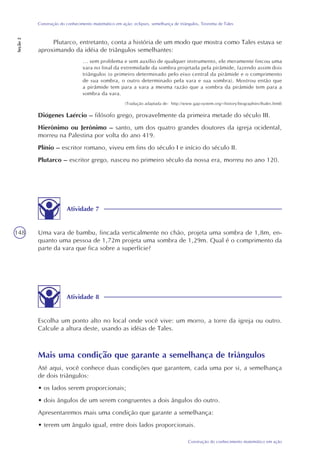 148
Construção do conhecimento matemático em ação
Construção do conhecimento matemático em ação: eclipses, semelhança de triângulos, Teorema de Tales
Seção2
Atividade 7
Uma vara de bambu, fincada verticalmente no chão, projeta uma sombra de 1,8m, en-
quanto uma pessoa de 1,72m projeta uma sombra de 1,29m. Qual é o comprimento da
parte da vara que fica sobre a superfície?
Atividade 8
Escolha um ponto alto no local onde você vive: um morro, a torre da igreja ou outro.
Calcule a altura deste, usando as idéias de Tales.
Mais uma condição que garante a semelhança de triângulos
Até aqui, você conhece duas condições que garantem, cada uma por si, a semelhança
de dois triângulos:
• os lados serem proporcionais;
• dois ângulos de um serem congruentes a dois ângulos do outro.
Apresentaremos mais uma condição que garante a semelhança:
• terem um ângulo igual, entre dois lados proporcionais.
Plutarco, entretanto, conta a história de um modo que mostra como Tales estava se
aproximando da idéia de triângulos semelhantes:
... sem problema e sem auxílio de qualquer instrumento, ele meramente fincou uma
vara no final da extremidade da sombra projetada pela pirâmide, fazendo assim dois
triângulos (o primeiro determinado pelo eixo central da pirâmide e o comprimento
de sua sombra, o outro determinado pela vara e sua sombra). Mostrou então que
a pirâmide tem para a vara a mesma razão que a sombra da pirâmide tem para a
sombra da vara.
(Tradução adaptada de: http://www.gap-system.org/~history/biographies/thales.html)
Diógenes Laércio – filósofo grego, provavelmente da primeira metade do século III.
Hierônimo ou Jerônimo – santo, um dos quatro grandes doutores da igreja ocidental,
morreu na Palestina por volta do ano 419.
Plínio – escritor romano, viveu em fins do século I e início do século II.
Plutarco – escritor grego, nasceu no primeiro século da nossa era, morreu no ano 120.
 